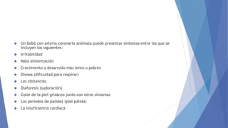  Un bebé con arteria coronaria anómala puede presentar síntomas entre los que se
incluyen los siguientes:
 Irritabilidad
 Mala alimentación
 Crecimiento y desarrollo más lento o pobres
 Disnea (dificultad para respirar)
 Las sibilancias
 Diaforesis (sudoración)
 Color de la piel grisáceo junto con otros síntomas
 Los períodos de palidez (piel pálida)
 La insuficiencia cardíaca
 