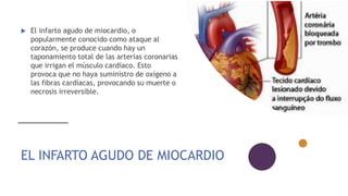 EL INFARTO AGUDO DE MIOCARDIO
 El infarto agudo de miocardio, o
popularmente conocido como ataque al
corazón, se produce cuando hay un
taponamiento total de las arterias coronarias
que irrigan el músculo cardíaco. Esto
provoca que no haya suministro de oxígeno a
las fibras cardíacas, provocando su muerte o
necrosis irreversible.
 