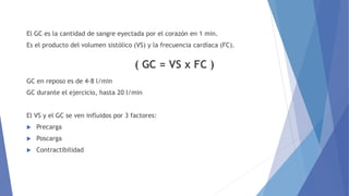 El GC es la cantidad de sangre eyectada por el corazón en 1 min.
Es el producto del volumen sistólico (VS) y la frecuencia cardíaca (FC).
( GC = VS x FC )
GC en reposo es de 4-8 l/min
GC durante el ejercicio, hasta 20 l/min
El VS y el GC se ven influidos por 3 factores:
 Precarga
 Poscarga
 Contractibilidad
 