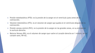  Presión telediastólica (PTD): es la presión de la sangre en el ventrículo justo antes de la
contracción.
 Volumen telesistólico (VTS): es el volumen de sangre que queda en el ventrículo después de la
contracción.
 Presión venosa central (PVC): es la presión de la sangre en las grandes venas, en su entrada en
la aurícula derecha.
 Retorno Venoso (RV): es el volumen de sangre que vuelve al corazón derecho en 1 minuto, en un
corazón sano, RV=GC.
 