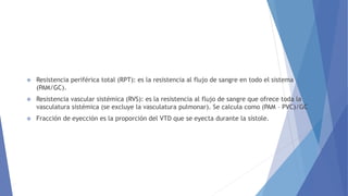  Resistencia periférica total (RPT): es la resistencia al flujo de sangre en todo el sistema
(PAM/GC).
 Resistencia vascular sistémica (RVS): es la resistencia al flujo de sangre que ofrece toda la
vasculatura sistémica (se excluye la vasculatura pulmonar). Se calcula como (PAM – PVC)/GC
 Fracción de eyección es la proporción del VTD que se eyecta durante la sístole.
 