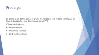 Precarga
La precarga se define como el grado de elongación del miocito ventricular al
final de la diástole y esta determinada por el VTD.
VTD esta influido por:
 Retorno venoso
 Frecuencia cardíaca
 Contracción auricular
 
