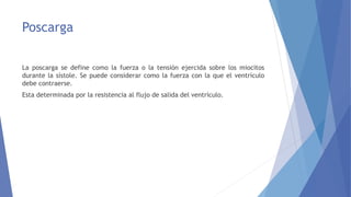 Poscarga
La poscarga se define como la fuerza o la tensión ejercida sobre los miocitos
durante la sístole. Se puede considerar como la fuerza con la que el ventrículo
debe contraerse.
Esta determinada por la resistencia al flujo de salida del ventrículo.
 