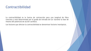Contractibilidad
La contractibilidad es la fuerza de contracción para una longitud de fibra
concreta y está determinada por el grado de entrada de Ca+ durante la fase de
meseta del potencial de acción cardíaco.
Los factores que afectan la contractibilidad se denominan factores inotrópicos.
 