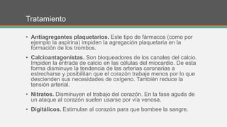 Tratamiento
• Antiagregantes plaquetarios. Este tipo de fármacos (como por
ejemplo la aspirina) impiden la agregación plaquetaria en la
formación de los trombos.
• Calcioantagonistas. Son bloqueadores de los canales del calcio.
Impiden la entrada de calcio en las células del miocardio. De esta
forma disminuye la tendencia de las arterias coronarias a
estrecharse y posibilitan que el corazón trabaje menos por lo que
descienden sus necesidades de oxígeno. También reduce la
tensión arterial.
• Nitratos. Disminuyen el trabajo del corazón. En la fase aguda de
un ataque al corazón suelen usarse por vía venosa.
• Digitálicos. Estimulan al corazón para que bombee la sangre.
 