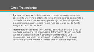 Otros Tratamientos
• Bypass coronario. La intervención consiste en seleccionar una
sección de una vena o arteria de otra parte del cuerpo para unirla a
la arteria coronaria por encima y por debajo del área bloqueada.
De esta forma se genera una nueva ruta por la que puede fluir la
sangre al músculo cardíaco.
• Intervención coronaria percutánea. El objetivo es abrir la luz de
la arteria bloqueada. El especialista determinará el vaso infartado
con un angiograma inicial y posteriormente realizará una
angioplastia con balón del segmento trombosado. En algunas
ocasiones pueden extraer el trombo con un catéter aspirador.
 