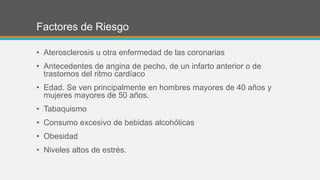 Factores de Riesgo
• Aterosclerosis u otra enfermedad de las coronarias
• Antecedentes de angina de pecho, de un infarto anterior o de
trastornos del ritmo cardíaco
• Edad. Se ven principalmente en hombres mayores de 40 años y
mujeres mayores de 50 años.
• Tabaquismo
• Consumo excesivo de bebidas alcohólicas
• Obesidad
• Niveles altos de estrés.
 