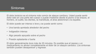 Síntomas
El dolor torácico es el síntoma más común de ataque cardíaco. Usted puede sentir
dolor sólo en una parte del cuerpo o puede irradiarse desde el pecho a los brazos, el
hombro, el cuello, los dientes, la mandíbula, el área abdominal o la espalda.
El dolor puede ser intenso o leve y se puede sentir como:
• Una banda apretada alrededor del pecho
• Indigestión intensa
• Algo pesado apoyado sobre el pecho
• Presión aplastante o fuerte
El dolor generalmente dura más de 20 minutos. Es posible que el reposo y un
medicamento no alivien completamente el dolor de un ataque cardíaco. Los síntomas
también pueden desaparecer y regresar.
 