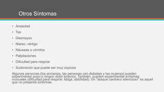 Otros Síntomas
• Ansiedad
• Tos
• Desmayos
• Mareo, vértigo
• Náuseas o vómitos
• Palpitaciones
• Dificultad para respirar
• Sudoración que puede ser muy copiosa
Algunas personas (los ancianos, las personas con diabetes y las mujeres) pueden
experimentar poco o ningún dolor torácico. También, pueden experimentar síntomas
inusuales (dificultad para respirar, fatiga, debilidad). Un "ataque cardíaco silencioso" es aquel
que no presenta síntomas.
 