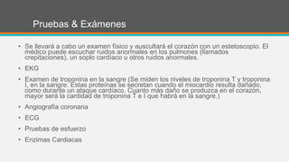 Pruebas & Exámenes
• Se llevará a cabo un examen físico y auscultará el corazón con un estetoscopio. El
médico puede escuchar ruidos anormales en los pulmones (llamados
crepitaciones), un soplo cardíaco u otros ruidos anormales.
• EKG
• Examen de troponina en la sangre (Se miden los niveles de troponina T y troponina
I, en la sangre. Estas proteínas se secretan cuando el miocardio resulta dañado,
como durante un ataque cardíaco. Cuanto más daño se produzca en el corazón,
mayor será la cantidad de troponina T e I que habrá en la sangre.)
• Angiografía coronaria
• ECG
• Pruebas de esfuerzo
• Enzimas Cardiacas
 