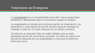 Tratamiento de Emergncia
La angioplastia es un procedimiento para abrir vasos sanguíneos
estrechos o bloqueados que le suministran sangre al corazón.
La angioplastia a menudo es la primera opción de tratamiento y se
debe llevar a cabo dentro de los 90 minutos después de llegar al
hospital y antes de 12 horas después de un ataque cardíaco.
Un stent es un pequeño tubo de malla metálica que se abre
(expande) dentro de una arteria coronaria. Un stent se coloca con
frecuencia después de una angioplastia y evita que la arteria se
cierre de nuevo.
 