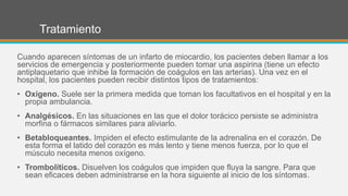 Tratamiento
Cuando aparecen síntomas de un infarto de miocardio, los pacientes deben llamar a los
servicios de emergencia y posteriormente pueden tomar una aspirina (tiene un efecto
antiplaquetario que inhibe la formación de coágulos en las arterias). Una vez en el
hospital, los pacientes pueden recibir distintos tipos de tratamientos:
• Oxígeno. Suele ser la primera medida que toman los facultativos en el hospital y en la
propia ambulancia.
• Analgésicos. En las situaciones en las que el dolor torácico persiste se administra
morfina o fármacos similares para aliviarlo.
• Betabloqueantes. Impiden el efecto estimulante de la adrenalina en el corazón. De
esta forma el latido del corazón es más lento y tiene menos fuerza, por lo que el
músculo necesita menos oxígeno.
• Trombolíticos. Disuelven los coágulos que impiden que fluya la sangre. Para que
sean eficaces deben administrarse en la hora siguiente al inicio de los síntomas.
 