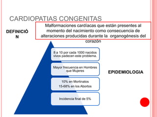 CARDIOPATIAS CONGENITAS
Malformaciones cardíacas que están presentes al
momento del nacimiento como consecuencia de
alteraciones producidas durante la organogénesis del
corazón
DEFINICIÓ
N
EPIDEMIOLOGIA
8 a 10 por cada 1000 nacidos
vivos padecen este problema.
Mayor frecuencia en Hombres
que Mujeres
10% en Mortinatos
15-68% en los Abortos
Incidencia final de 5%
 