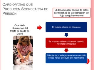 CARDIOPATÍAS QUE
PRODUCEN SOBRECARGA DE
PRESIÓN
El denominador común de estas
cardiopatías es la obstrucción del
flujo sanguíneo normal
Cuando la
obstrucción del
tracto de salida es
Grave
El cuadro clínico es diferente
Es lo que suele ocurrir en el periodo
neonatal inmediato
El lactante puede ponerse en un estado
crítico horas después del nacimiento
 