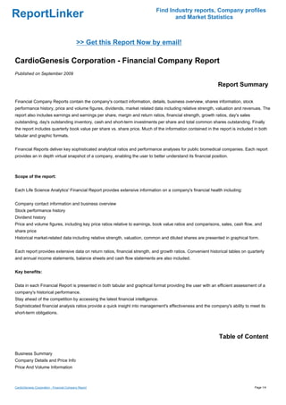Find Industry reports, Company profiles
ReportLinker                                                                      and Market Statistics



                                            >> Get this Report Now by email!

CardioGenesis Corporation - Financial Company Report
Published on September 2009

                                                                                                             Report Summary

Financial Company Reports contain the company's contact information, details, business overview, shares information, stock
performance history, price and volume figures, dividends, market related data including relative strength, valuation and revenues. The
report also includes earnings and earnings per share, margin and return ratios, financial strength, growth ratios, day's sales
outstanding, day's outstanding inventory, cash and short-term investments per share and total common shares outstanding. Finally
the report includes quarterly book value per share vs. share price. Much of the information contained in the report is included in both
tabular and graphic formats.


Financial Reports deliver key sophisticated analytical ratios and performance analyses for public biomedical companies. Each report
provides an in depth virtual snapshot of a company, enabling the user to better understand its financial position.



Scope of the report:


Each Life Science Analytics' Financial Report provides extensive information on a company's financial health including:


Company contact information and business overview
Stock performance history
Dividend history
Price and volume figures, including key price ratios relative to earnings, book value ratios and comparisons, sales, cash flow, and
share price
Historical market-related data including relative strength, valuation, common and diluted shares are presented in graphical form.


Each report provides extensive data on return ratios, financial strength, and growth ratios. Convenient historical tables on quarterly
and annual income statements, balance sheets and cash flow statements are also included.


Key benefits:


Data in each Financial Report is presented in both tabular and graphical format providing the user with an efficient assessment of a
company's historical performance.
Stay ahead of the competition by accessing the latest financial intelligence.
Sophisticated financial analysis ratios provide a quick insight into management's effectiveness and the company's ability to meet its
short-term obligations.




                                                                                                             Table of Content

Business Summary
Company Details and Price Info
Price And Volume Information



CardioGenesis Corporation - Financial Company Report                                                                             Page 1/4
 
