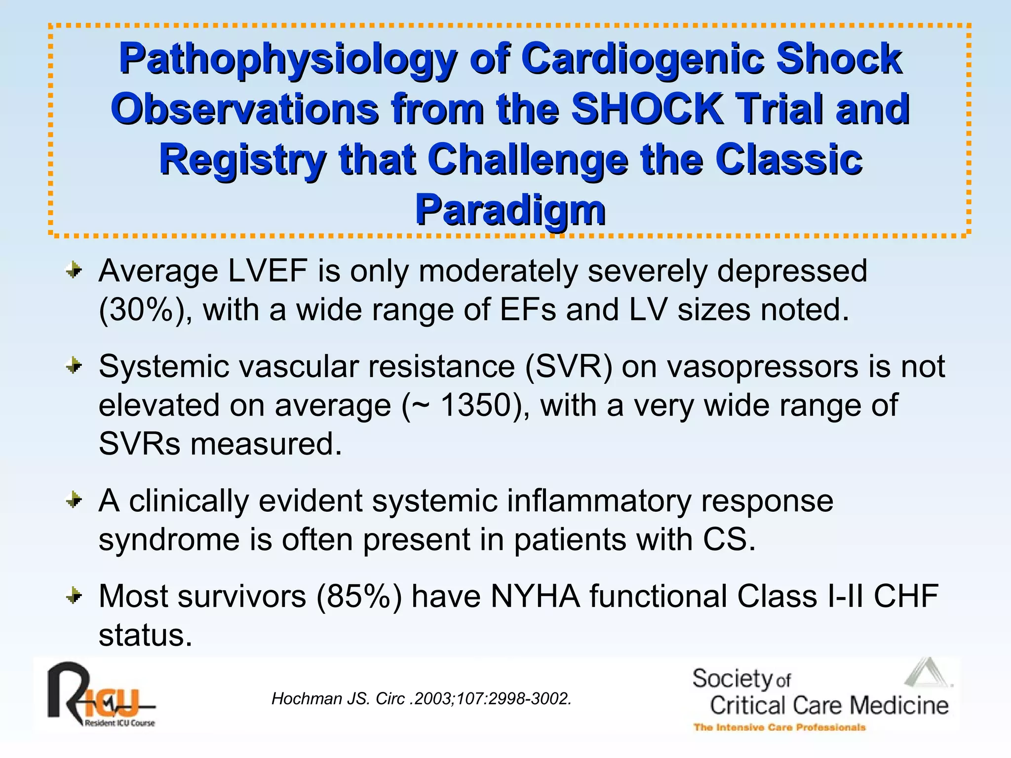 Average LVEF is only moderately severely depressed (30%), with a wide range of EFs and LV sizes noted. Systemic vascular resistance (SVR) on vasopressors is not elevated on average (~ 1350), with a very wide range of SVRs measured. A clinically evident systemic inflammatory response syndrome is often present in patients with CS. Most survivors (85%) have NYHA functional Class I-II CHF status. Hochman JS. Circ .2003;107:2998-3002.   Pathophysiology of Cardiogenic Shock Observations from the SHOCK Trial and Registry that Challenge the Classic Paradigm 