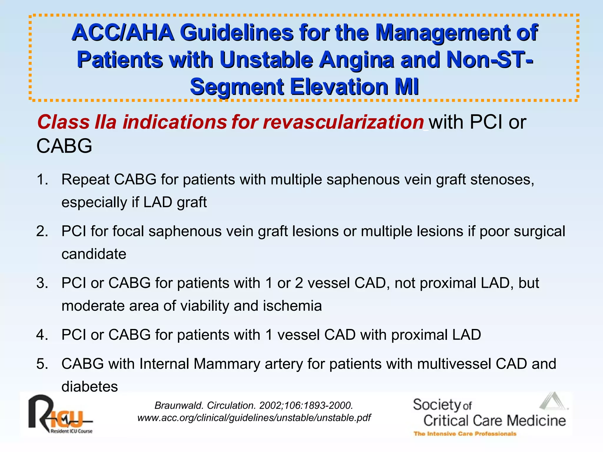 Class IIa indications for revascularization   with PCI or CABG 1.  Repeat CABG for patients with multiple saphenous vein graft stenoses,  especially if LAD graft 2.  PCI for focal saphenous vein graft lesions or multiple lesions if poor surgical candidate 3.  PCI or CABG for patients with 1 or 2 vessel CAD, not proximal LAD, but  moderate area of viability and ischemia 4.  PCI or CABG for patients with 1 vessel CAD with proximal LAD 5.  CABG with Internal Mammary artery for patients with multivessel CAD and diabetes ACC/AHA Guidelines for the Management of Patients with Unstable Angina and Non-ST-Segment Elevation MI Braunwald. Circulation. 2002;106:1893-2000. www.acc.org/clinical/guidelines/unstable/unstable.pdf 