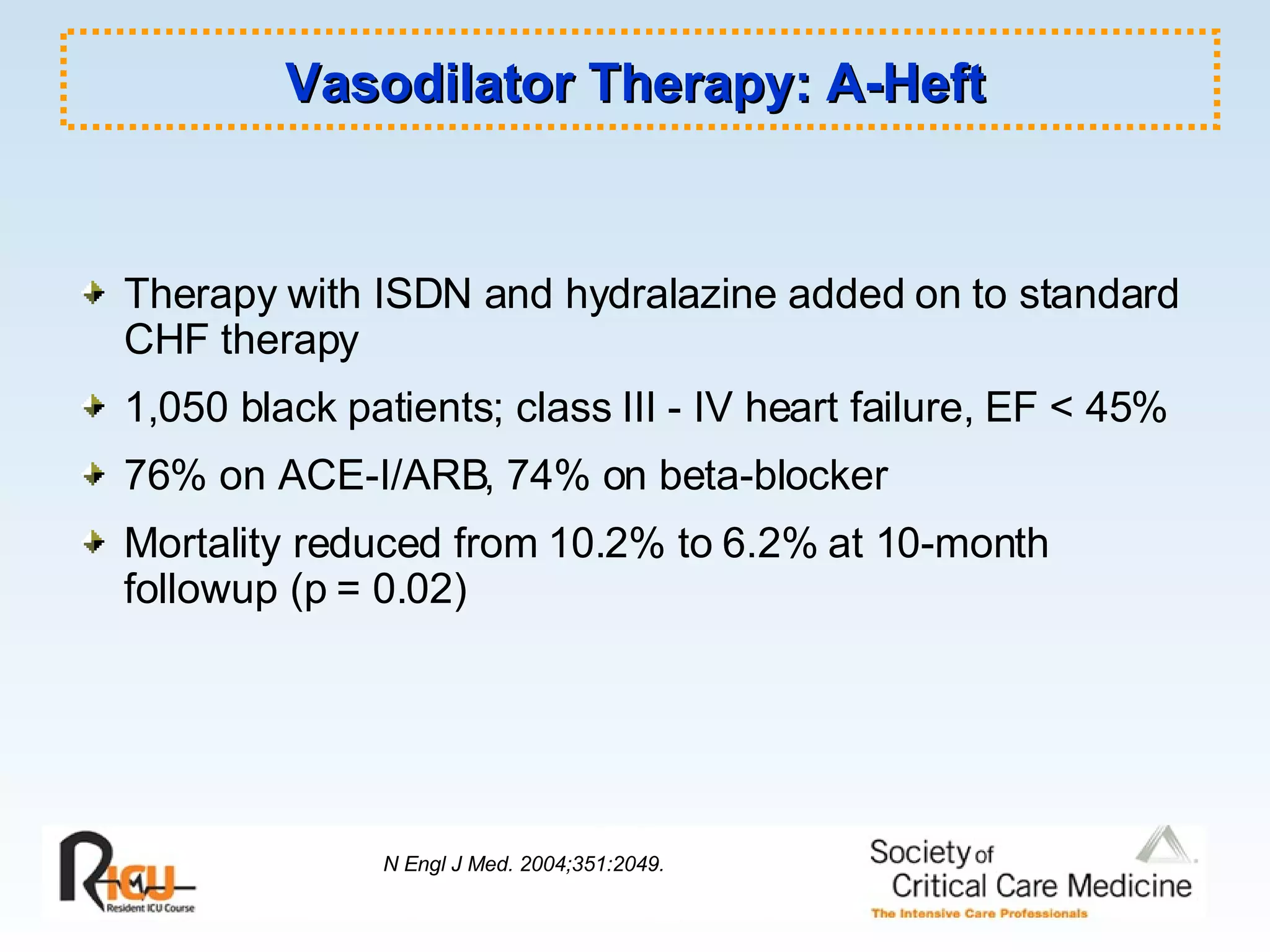 Therapy with ISDN and hydralazine added on to standard CHF therapy 1,050 black patients; class III - IV heart failure, EF < 45% 76% on ACE-I/ARB, 74% on beta-blocker Mortality reduced from 10.2% to 6.2% at 10-month followup (p = 0.02) Vasodilator Therapy: A-Heft N Engl J Med. 2004;351:2049. 