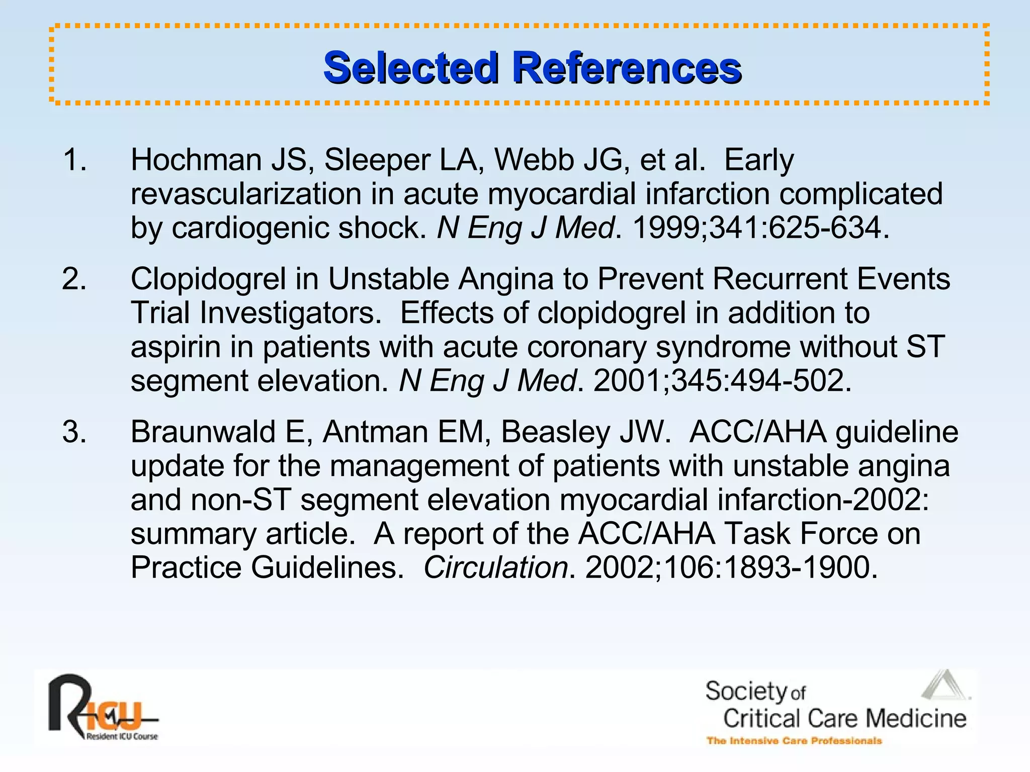 Hochman JS, Sleeper LA, Webb JG, et al.  Early revascularization in acute myocardial infarction complicated by cardiogenic shock.  N Eng J Med . 1999;341:625-634. 2. Clopidogrel in Unstable Angina to Prevent Recurrent Events Trial Investigators.  Effects of clopidogrel in addition to aspirin in patients with acute coronary syndrome without ST segment elevation.  N Eng J Med . 2001;345:494-502. 3. Braunwald E, Antman EM, Beasley JW.  ACC/AHA guideline update for the management of patients with unstable angina and non-ST segment elevation myocardial infarction-2002: summary article.  A report of the ACC/AHA Task Force on Practice Guidelines.  Circulation . 2002;106:1893-1900. Selected References 