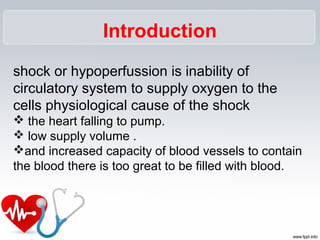 Introduction
shock or hypoperfussion is inability of
circulatory system to supply oxygen to the
cells physiological cause of the shock
 the heart falling to pump.
 low supply volume .
and increased capacity of blood vessels to contain
the blood there is too great to be filled with blood.
 