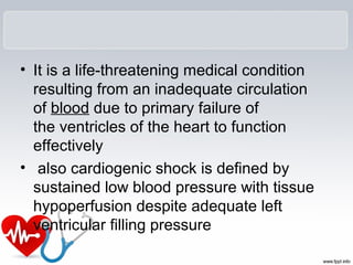 • It is a life-threatening medical condition
resulting from an inadequate circulation
of blood due to primary failure of
the ventricles of the heart to function
effectively
• also cardiogenic shock is defined by
sustained low blood pressure with tissue
hypoperfusion despite adequate left
ventricular filling pressure
 