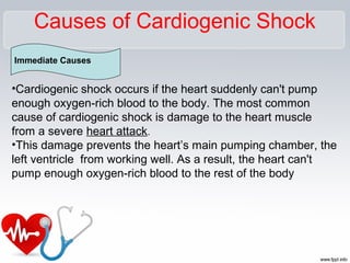 Causes of Cardiogenic Shock
Immediate Causes
•Cardiogenic shock occurs if the heart suddenly can't pump
enough oxygen-rich blood to the body. The most common
cause of cardiogenic shock is damage to the heart muscle
from a severe heart attack.
•This damage prevents the heart’s main pumping chamber, the
left ventricle from working well. As a result, the heart can't
pump enough oxygen-rich blood to the rest of the body
 
