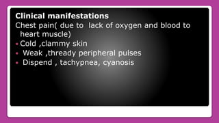 Clinical manifestations
Chest pain( due to lack of oxygen and blood to
heart muscle)
 Cold ,clammy skin
 Weak ,thready peripheral pulses
 Dispend , tachypnea, cyanosis
 