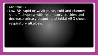  Continue… .
 Low BP, rapid or weak pulse, cold and clammy
skin, Tachypnea with respiratory crackles and
decrease urinary output and initial ABG shows
respiratory alkalosis.
 