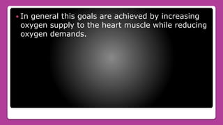  In general this goals are achieved by increasing
oxygen supply to the heart muscle while reducing
oxygen demands.
 