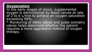 Oxygenation
In the early stages of shock, supplemental
oxygen is administered by Nasal canula at rate
of 2 to 6 L/min to achieve an oxygen saturation
exceeding 90%.
* Monitoring of ABGs valves and pulse oximetry
valves helps determine whether the patient
requires a more aggressive method of oxygen
therapy.
 