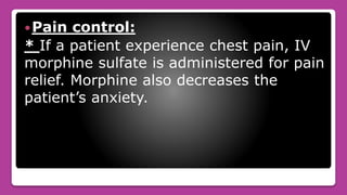 Pain control:
* If a patient experience chest pain, IV
morphine sulfate is administered for pain
relief. Morphine also decreases the
patient’s anxiety.
 