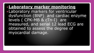 Laboratory marker monitoring
Laboratory markers for ventricular
dysfunction (BNP) and cardiac enzyme
levels ( CPK-MB & cTn-I) are
measured, and serial 12 lead ECG are
obtained to assess the degree of
myocardial damage.
 