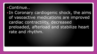 Continue..
In Coronary cardiogenic shock, the aims
of vasoactive medications are improved
cardiac contractility, decreased
preloaded, afterload and stabilize heart
rate and rhythm.
 