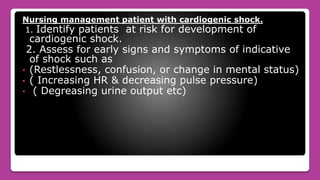 Nursing management patient with cardiogenic shock.
1. Identify patients at risk for development of
cardiogenic shock.
2. Assess for early signs and symptoms of indicative
of shock such as
• (Restlessness, confusion, or change in mental status)
• ( Increasing HR & decreasing pulse pressure)
• ( Degreasing urine output etc)
 