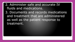 2. Administer safe and accurate IV
fluids and medications.
3. Documents and records medications
and treatment that are administered
as well as the patient response to
treatment.
 