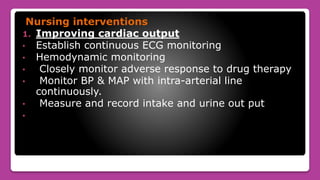 Nursing interventions
1. Improving cardiac output
• Establish continuous ECG monitoring
• Hemodynamic monitoring
• Closely monitor adverse response to drug therapy
• Monitor BP & MAP with intra-arterial line
continuously.
• Measure and record intake and urine out put
•
 