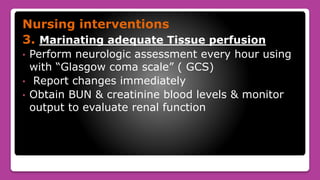 Nursing interventions
3. Marinating adequate Tissue perfusion
• Perform neurologic assessment every hour using
with “Glasgow coma scale” ( GCS)
• Report changes immediately
• Obtain BUN & creatinine blood levels & monitor
output to evaluate renal function
 