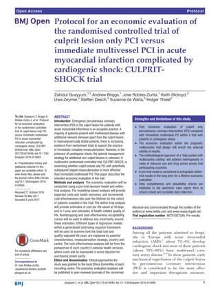 1Quayyum Z, et al. BMJ Open 2017;7:e014849. doi:10.1136/bmjopen-2016-014849
Open Access
Abstract
Introduction  Emergency percutaneous coronary
intervention (PCI) of the culprit lesion for patients with
acute myocardial infarctions is an accepted practice. A
majority of patients present with multivessel disease with
additional relevant stenoses apart from the culprit lesion.
In haemodynamically stable patients, there is increasing
evidence from randomised trials to support the practice
of immediate complete revascularisation. However, in the
presence of cardiogenic shock, the optimal management
strategy for additional non-culprit lesions is unknown. A
multicentre randomised controlled trial, CULPRIT-SHOCK, is
examining whether culprit vessel only PCI with potentially
subsequent staged revascularisation is more effective
than immediate multivessel PCI. This paper describes the
intended economic evaluation of the trial.
Methods and analysis  The economic evaluation will be
conducted using a pre-trial decision model and within-
trial analysis. The modelling-based analysis will provide
expected costs and health outcomes, and incremental
cost-effectiveness ratio over the lifetime for the cohort
of patients included in the trial. The within-trial analysis
will provide estimates of cost per life saved at 30 days
and in 1 year, and estimates of health-related quality of
life. Bootstrapping and cost-effectiveness acceptability
curves will be used to address any uncertainty around
these estimates. Different types of regression models
within a generalised estimating equation framework
will be used to examine how the total cost and
quality-adjusted life years are explained by patients’
characteristics, revascularisation strategy, country and
centre. The cost-effectiveness analysis will be from the
perspective of each country’s national health services,
where costs will be expressed in euros adjusted for
purchasing power parity.
Ethics and dissemination  Ethical approval for the
study was granted by the local Ethics Committee at each
recruiting centre. The economic evaluation analyses will
be published in peer-reviewed journals of the concerned
literature and communicated through the profiles of the
authors at www.​twitter.​com and www.​researchgate.​net.
Trial registration number  NCT01927549; Pre-results.
Background
Among all the patients admitted to hospi-
tals in Europe with acute myocardial
infarction (AMI),1
about 7%–8% develop
cardiogenic shock and most of these patients
(about 70%–80%) have multivessel coro-
nary artery disease.2–4
In these patients, early
mechanical reperfusion of the culprit lesion
by percutaneous coronary intervention
(PCI) is considered to be the most effec-
tive and important therapeutic measure.
Protocol for an economic evaluation of
the randomised controlled trial of
culprit lesion only PCI versus
immediate multivessel PCI in acute
myocardial infarction complicated by
cardiogenic shock: CULPRIT-
SHOCK trial
Zahidul Quayyum,1,2
Andrew Briggs,1
Jose Robles-Zurita,1
Keith Oldroyd,3
Uwe Zeymer,4
Steffen Desch,5
Suzanne de Waha,5
Holger Thiele6
To cite: Quayyum Z, Briggs A,
Robles-Zurita J, et al. Protocol
for an economic evaluation
of the randomised controlled
trial of culprit lesion only PCI
versus immediate multivessel
PCI in acute myocardial
infarction complicated by
cardiogenic shock: CULPRIT-
SHOCK trial. BMJ Open
2017;7:e014849. doi:10.1136/
bmjopen-2016-014849
►► Prepublication history and
additional material for this
paper are available online. To
view these files, please visit
the journal online (http://​dx.​doi.​
org/​10.​1136/​bmjopen-​2016-​
014849).
Received 21 October 2016
Revised 26 May 2017
Accepted 8 June 2017
For numbered affiliations see
end of article.
Correspondence to
Dr Jose Robles-Zurita;
​JoseAntonio.​Robles-​Zurita@​
glasgow.​ac.​uk
Protocol
Strengths and limitations of this study
►► First economic evaluation of culprit only
percutaneous coronary intervention (PCI) compared
with immediate multivessel PCI within a trial with
patients in cardiogenic shock.
►► The economic evaluation within the pragmatic
multicountry trial design will enrich the external
validity of results.
►► The methodological approach of a ‘fully pooled with
multicountry costing’ will address heterogeneity in
costs of resource use and drug prices across trial
participating countries.
►► A pre-trial model is considered to extrapolate within-
trial results in the long term for a lifetime economic
evaluation.
►► Data completeness and plausibility checks are
instituted in the electronic case report form to
ensure robust and complete data collection.
 