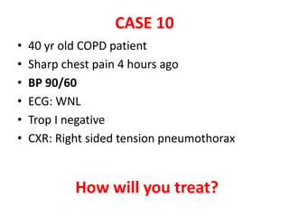 CASE 10
• 40 yr old COPD patient
• Sharp chest pain 4 hours ago
• BP 90/60
• ECG: WNL
• Trop I negative
• CXR: Right sided tension pneumothorax
How will you treat?
 