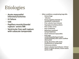 Etiologies
• Acute myocardial
infarction/ischemia
• LV failure
• VSR
• Papillary muscle/chordal
rupture- severe MR
• Ventricular free wall rupture
with subacute tamponade
• Other conditions complicating large MIs
• Hemorrhage
• Infection
• Excess negative inotropic or
vasodilator medications
• Prior valvular heart disease
• Hyperglycemia/ketoacidosis
• Post-cardiac arrest
• Post-cardiotomy
• Refractory sustained
tachyarrhythmias
• Acute fulminant myocarditis
• End-stage
cardiomyopathyHypertrophic
cardiomyopathy with severe outflow
obstruction
• Aortic dissection with aortic
insufficiency or tamponade
• Pulmonary embolu
• Severe valvular heart disease -Critical
aortic or mitral stenosis, Acute severe
aortic or MR
 