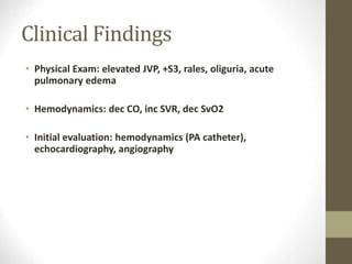 Clinical Findings
• Physical Exam: elevated JVP, +S3, rales, oliguria, acute
pulmonary edema
• Hemodynamics: dec CO, inc SVR, dec SvO2
• Initial evaluation: hemodynamics (PA catheter),
echocardiography, angiography
 