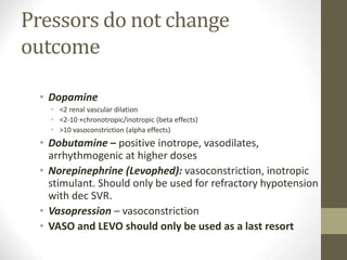 Pressors do not change
outcome
• Dopamine
• <2 renal vascular dilation
• <2-10 +chronotropic/inotropic (beta effects)
• >10 vasoconstriction (alpha effects)
• Dobutamine – positive inotrope, vasodilates,
arrhythmogenic at higher doses
• Norepinephrine (Levophed): vasoconstriction, inotropic
stimulant. Should only be used for refractory hypotension
with dec SVR.
• Vasopression – vasoconstriction
• VASO and LEVO should only be used as a last resort
 