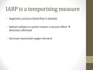 IABP is a temporizing measure
• Augments coronary blood flow in diastole
• Balloon collapse in systole creates a vacuum effect 
decreases afterload
• Decrease myocardial oxygen demand
 