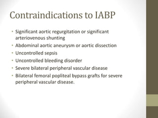 Contraindications to IABP
• Significant aortic regurgitation or significant
arteriovenous shunting
• Abdominal aortic aneurysm or aortic dissection
• Uncontrolled sepsis
• Uncontrolled bleeding disorder
• Severe bilateral peripheral vascular disease
• Bilateral femoral popliteal bypass grafts for severe
peripheral vascular disease.
 