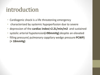 introduction
• Cardiogenic shock is a life threatening emergency
• characterized by systemic hypoperfusion due to severe
• depression of the cardiac index(<2.2L/min/m2 and sustained
• systolic arterial hypotension(<90mmHg) despite an elevated
• filling pressure( pulmonary cappilary wedge pressure PCWP)
(> 18mmHg)
 