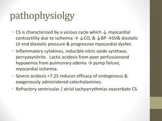pathophysiolgy
• CS is characterized by a vicious cycle which ↓ myocardial
contractility due to ischemia → ↓CO, & ↓BP →SV& diastolic
LV end diastolic pressure & progressive myocardial dysfxn.
• Inflammatory cytokines, inducible nitric oxide synthase,
perryoxynitrite. Lactic acidosis from poor perfussionand
hypoxemia from pulmonary edema → pump failure,
myocardial ischemia.
• Severe acidosis <7.25 reduces efficacy of endogenous &
exogenously administered catecholamines.
• Refractory ventricular / atrial tachyarrythmias exacerbate CS.
 