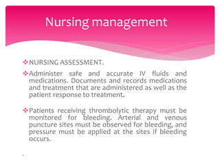 NURSING ASSESSMENT.
Administer safe and accurate IV fluids and
medications. Documents and records medications
and treatment that are administered as well as the
patient response to treatment.
Patients receiving thrombolytic therapy must be
monitored for bleeding. Arterial and venous
puncture sites must be observed for bleeding, and
pressure must be applied at the sites if bleeding
occurs.
.
Nursing management
 