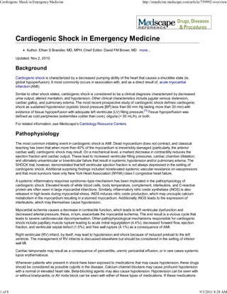 Cardiogenic Shock in Emergency Medicine                                                     http://emedicine.medscape.com/article/759992-overview




                Author: Ethan S Brandler, MD, MPH; Chief Editor: David FM Brown, MD more...

         Updated: Nov 2, 2010

         Background
         Cardiogenic shock is characterized by a decreased pumping ability of the heart that causes a shocklike state (ie,
         global hypoperfusion). It most commonly occurs in association with, and as a direct result of, acute myocardial
         infarction (AMI).

         Similar to other shock states, cardiogenic shock is considered to be a clinical diagnosis characterized by decreased
         urine output, altered mentation, and hypotension. Other clinical characteristics include jugular venous distension,
         cardiac gallop, and pulmonary edema. The most recent prospective study of cardiogenic shock defines cardiogenic
         shock as sustained hypotension (systolic blood pressure [BP] less than 90 mm Hg lasting more than 30 min) with
         evidence of tissue hypoperfusion with adequate left ventricular (LV) filling pressure.[1] Tissue hypoperfusion was
         defined as cold peripheries (extremities colder than core), oliguria (< 30 mL/h), or both.

         For related information, see Medscape's Cardiology Resource Centers.

         Pathophysiology
         The most common initiating event in cardiogenic shock is AMI. Dead myocardium does not contract, and classical
         teaching has been that when more than 40% of the myocardium is irreversibly damaged (particularly, the anterior
         cardiac wall), cardiogenic shock may result. On a mechanical level, a marked decrease in contractility reduces the
         ejection fraction and cardiac output. These lead to increased ventricular filling pressures, cardiac chamber dilatation,
         and ultimately univentricular or biventricular failure that result in systemic hypotension and/or pulmonary edema. The
         SHOCK trial, however, demonstrated that left ventricular ejection fraction is not always depressed in the setting of
         cardiogenic shock. Additional surprising findings included nonelevated systemic vascular resistance on vasopressors
         and that most survivors have only New York Heart Association (NYHA) class I congestive heart failure.

         A systemic inflammatory response syndrome–type mechanism has been implicated in the pathophysiology of
         cardiogenic shock. Elevated levels of white blood cells, body temperature, complement, interleukins, and C-reactive
         protein are often seen in large myocardial infarctions. Similarly, inflammatory nitric oxide synthetase (iNOS) is also
         released in high levels during myocardial stress. iNOS induces nitric oxide production, which may uncouple calcium
         metabolism in the myocardium resulting in a stunned myocardium. Additionally, iNOS leads to the expression of
         interleukins, which may themselves cause hypotension.

         Myocardial ischemia causes a decrease in contractile function, which leads to left ventricular dysfunction and
         decreased arterial pressure; these, in turn, exacerbate the myocardial ischemia. The end result is a vicious cycle that
         leads to severe cardiovascular decompensation. Other pathophysiological mechanisms responsible for cardiogenic
         shock include papillary muscle rupture leading to acute mitral regurgitation (4.4%); decreased forward flow, ejection
         fraction, and ventricular septal defect (1.5%); and free wall rupture (4.1%) as a consequence of AMI.

         Right ventricular (RV) infarct, by itself, may lead to hypotension and shock because of reduced preload to the left
         ventricle. The management of RV infarcts is discussed elsewhere but should be considered in the setting of inferior
         wall MI.

         Cardiac tamponade may result as a consequence of pericarditis, uremic pericardial effusion, or in rare cases systemic
         lupus erythematosus.

         Whenever patients who present in shock have been exposed to medications that may cause hypotension, these drugs
         should be considered as possible culprits in the disease. Calcium channel blockers may cause profound hypotension
         with a normal or elevated heart rate. Beta-blocking agents may also cause hypotension. Hypotension can be seen with
         or without bradycardia, or AV node block can be seen with either of these types of medications. If these medications



1 of 8                                                                                                                              9/3/2011 8:28 AM
 