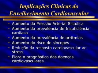 Implicações Clínicas do Envelhecimento Cardiovascular Aumento da Pressão Arterial Sistólica Aumento da prevalência de Insuficiência cardíaca Aumento da prevalência de arritmias Aumento do risco de síncopes Redução da resposta cardiovascular ao stress Piora o prognóstico das doenças cardiovasculares. 