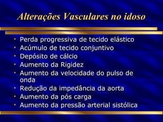 Alterações Vasculares no idoso Perda progressiva de tecido elástico Acúmulo de tecido conjuntivo Depósito de cálcio Aumento da Rigidez Aumento da velocidade do pulso de onda Redução da impedância da aorta Aumento da pós carga Aumento da pressão arterial sistólica 